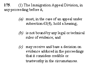 Zone de Texte: 175. 	(1) The Immigration Appeal Division, in any proceeding before it,

(a)	must, in the case of an appeal under subsection 63(4), hold a hearing;

(b)	is not bound by any legal or technical rules of evidence; and

(c)	may receive and base a decision on evidence adduced in the proceedings that it considers credible or trustworthy in the circumstances.
