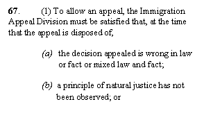 Zone de Texte: 67. 	(1) To allow an appeal, the Immigration Appeal Division must be satisfied that, at the time that the appeal is disposed of,

(a)	the decision appealed is wrong in law or fact or mixed law and fact;

(b)  a principle of natural justice has not  
       been observed; or 
